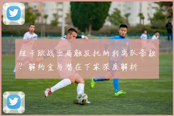 纽卡欧战出局触发托纳利离队条款？解约金与潜在下家深度解析