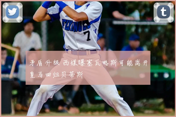 矛盾升级 西媒曝塞瓦略斯可能离开皇马回归贝蒂斯