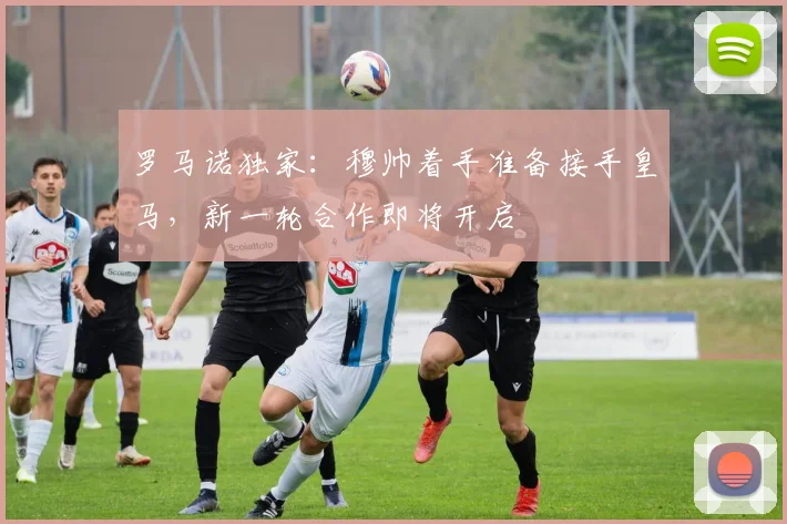 罗马诺独家：穆帅着手准备接手皇马，新一轮合作即将开启