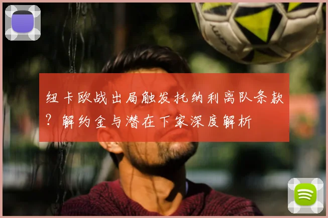 纽卡欧战出局触发托纳利离队条款？解约金与潜在下家深度解析