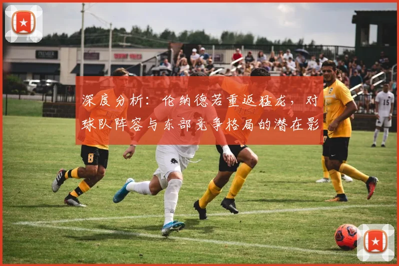 深度分析：伦纳德若重返猛龙，对球队阵容与东部竞争格局的潜在影响