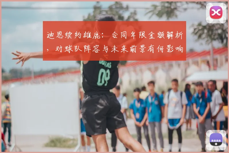 迪恩续约雄鹿：合同年限金额解析，对球队阵容与未来前景有何影响？