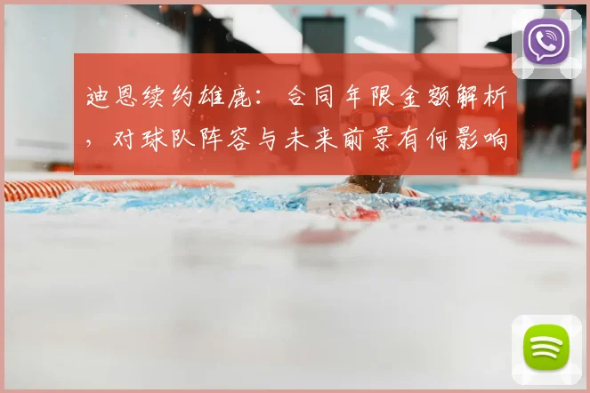 迪恩续约雄鹿：合同年限金额解析，对球队阵容与未来前景有何影响？