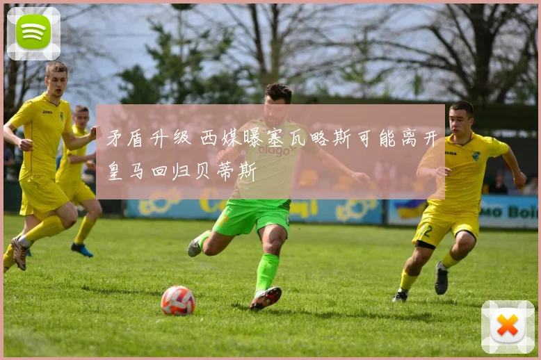 矛盾升级 西媒曝塞瓦略斯可能离开皇马回归贝蒂斯